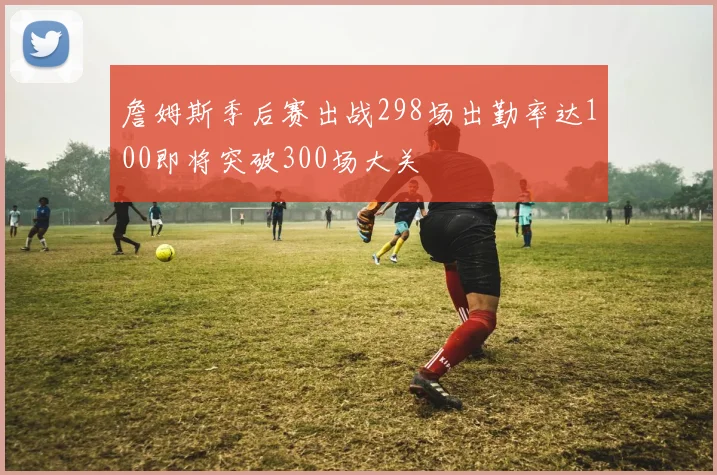 詹姆斯季后赛出战298场出勤率达100即将突破300场大关