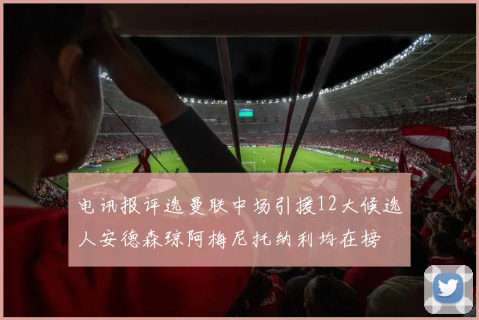 电讯报评选曼联中场引援12大候选人安德森琼阿梅尼托纳利均在榜