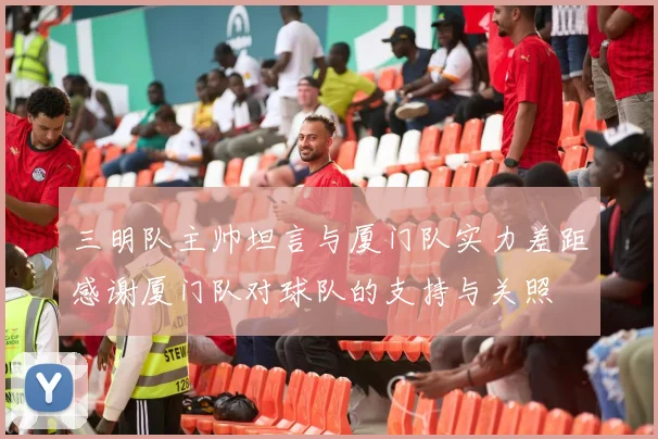 三明队主帅坦言与厦门队实力差距感谢厦门队对球队的支持与关照