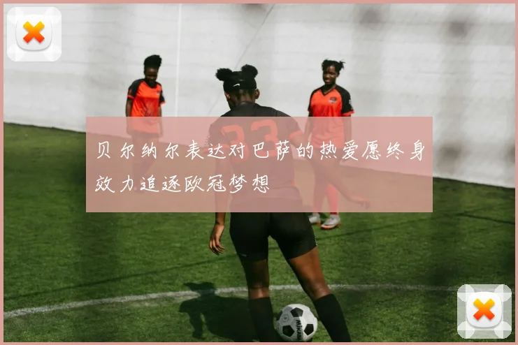 贝尔纳尔表达对巴萨的热爱愿终身效力追逐欧冠梦想