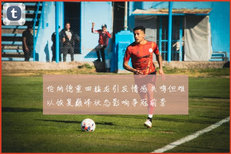 伦纳德重回猛龙引发情感共鸣但难以恢复巅峰状态影响争冠前景