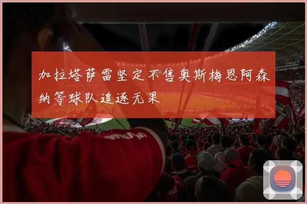 加拉塔萨雷坚定不售奥斯梅恩阿森纳等球队追逐无果