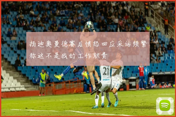 扬迪奥曼德赛后愤怒回应采访频繁称这不是我的工作职责