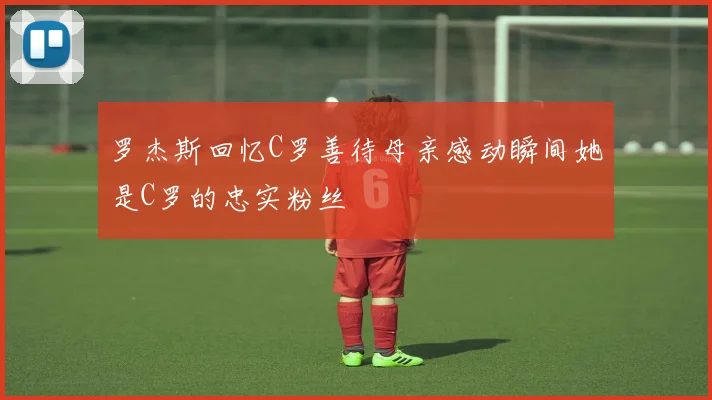 罗杰斯回忆C罗善待母亲感动瞬间她是C罗的忠实粉丝