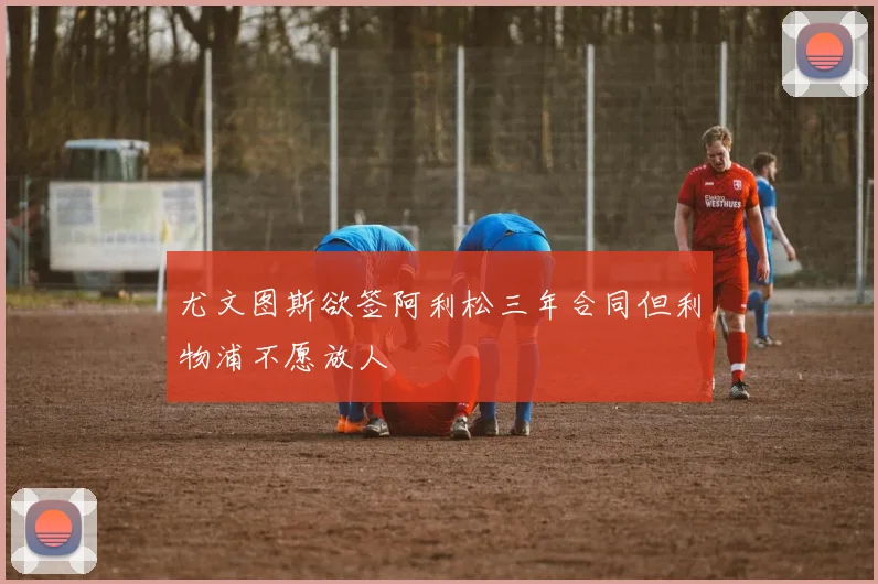 尤文图斯欲签阿利松三年合同但利物浦不愿放人