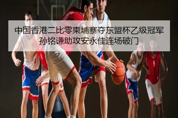 中国香港二比零柬埔寨夺东盟杯乙级冠军 孙铭谦助攻安永佳连场破门